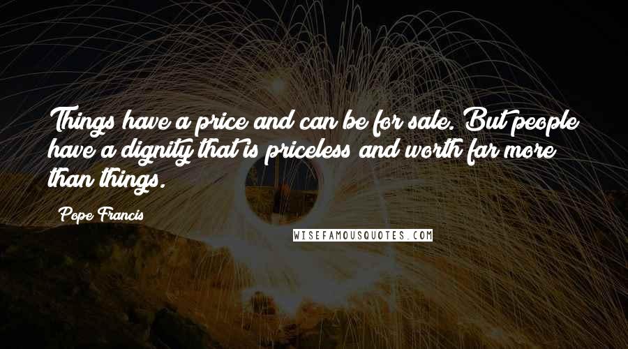 Pope Francis Quotes: Things have a price and can be for sale. But people have a dignity that is priceless and worth far more than things.