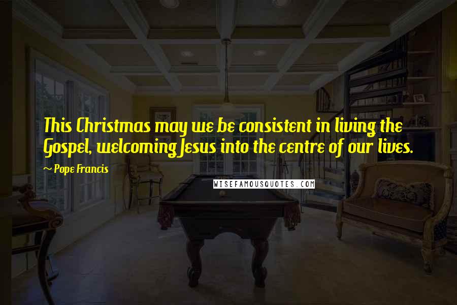 Pope Francis Quotes: This Christmas may we be consistent in living the Gospel, welcoming Jesus into the centre of our lives.