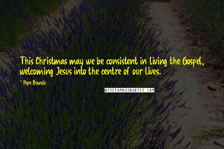 Pope Francis Quotes: This Christmas may we be consistent in living the Gospel, welcoming Jesus into the centre of our lives.