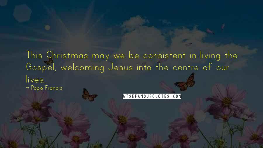 Pope Francis Quotes: This Christmas may we be consistent in living the Gospel, welcoming Jesus into the centre of our lives.