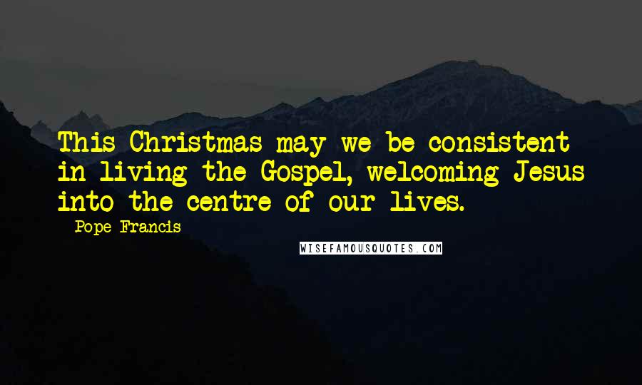 Pope Francis Quotes: This Christmas may we be consistent in living the Gospel, welcoming Jesus into the centre of our lives.