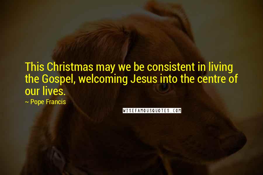 Pope Francis Quotes: This Christmas may we be consistent in living the Gospel, welcoming Jesus into the centre of our lives.