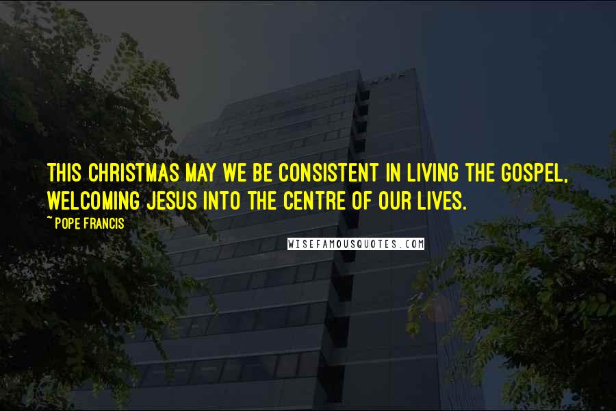 Pope Francis Quotes: This Christmas may we be consistent in living the Gospel, welcoming Jesus into the centre of our lives.