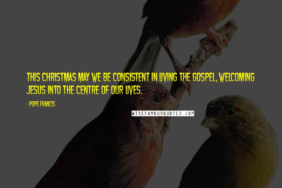 Pope Francis Quotes: This Christmas may we be consistent in living the Gospel, welcoming Jesus into the centre of our lives.