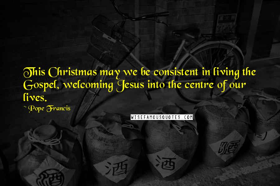 Pope Francis Quotes: This Christmas may we be consistent in living the Gospel, welcoming Jesus into the centre of our lives.