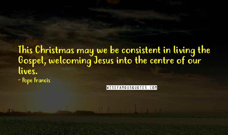 Pope Francis Quotes: This Christmas may we be consistent in living the Gospel, welcoming Jesus into the centre of our lives.