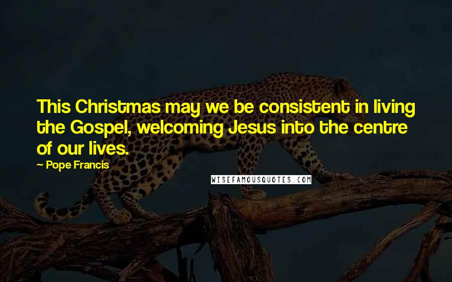 Pope Francis Quotes: This Christmas may we be consistent in living the Gospel, welcoming Jesus into the centre of our lives.