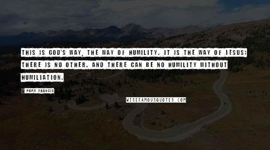 Pope Francis Quotes: This is God's way, the way of humility. It is the way of Jesus; there is no other. And there can be no humility without humiliation.