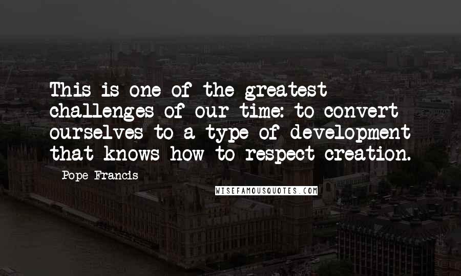 Pope Francis Quotes: This is one of the greatest challenges of our time: to convert ourselves to a type of development that knows how to respect creation.