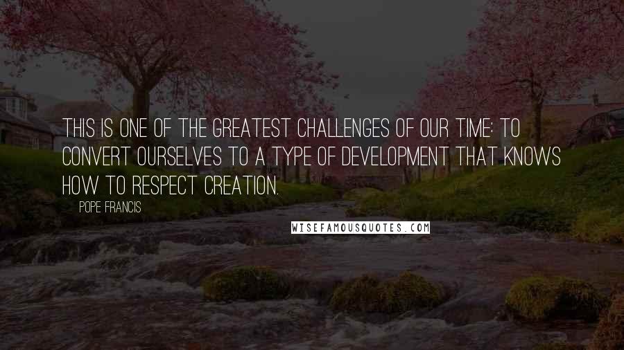 Pope Francis Quotes: This is one of the greatest challenges of our time: to convert ourselves to a type of development that knows how to respect creation.