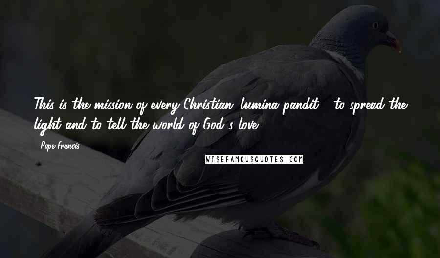 Pope Francis Quotes: This is the mission of every Christian: lumina pandit - to spread the light and to tell the world of God's love.