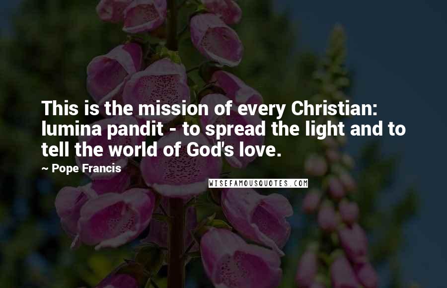 Pope Francis Quotes: This is the mission of every Christian: lumina pandit - to spread the light and to tell the world of God's love.