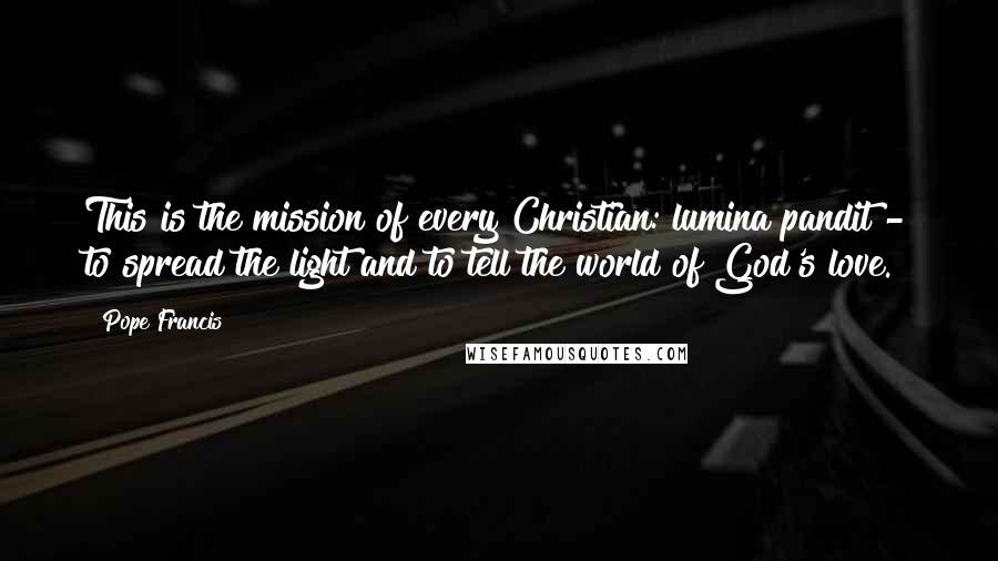 Pope Francis Quotes: This is the mission of every Christian: lumina pandit - to spread the light and to tell the world of God's love.