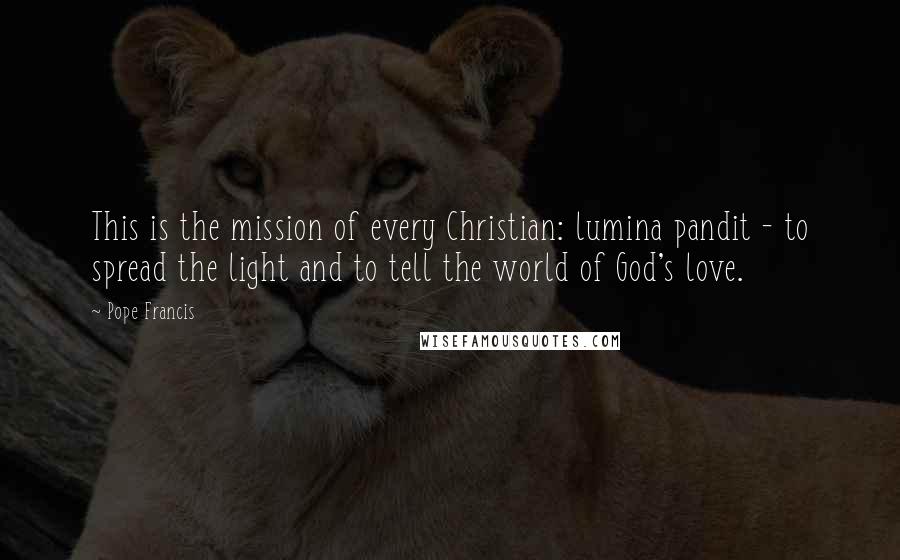 Pope Francis Quotes: This is the mission of every Christian: lumina pandit - to spread the light and to tell the world of God's love.