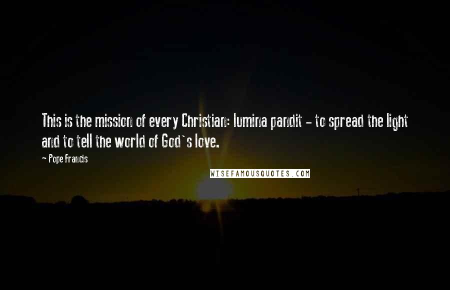 Pope Francis Quotes: This is the mission of every Christian: lumina pandit - to spread the light and to tell the world of God's love.