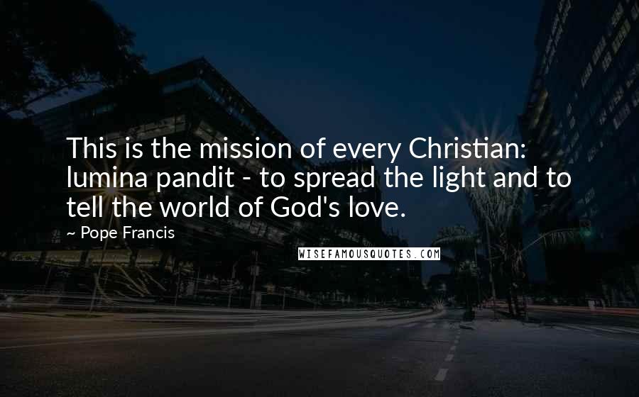 Pope Francis Quotes: This is the mission of every Christian: lumina pandit - to spread the light and to tell the world of God's love.