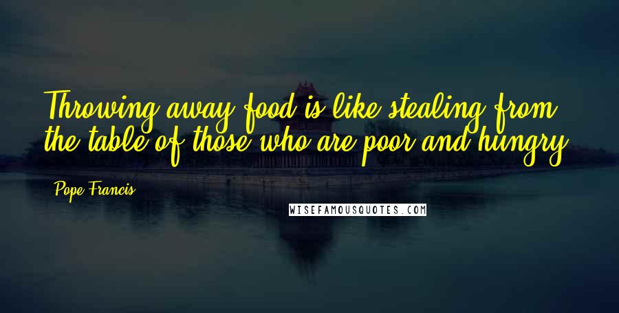 Pope Francis Quotes: Throwing away food is like stealing from the table of those who are poor and hungry.