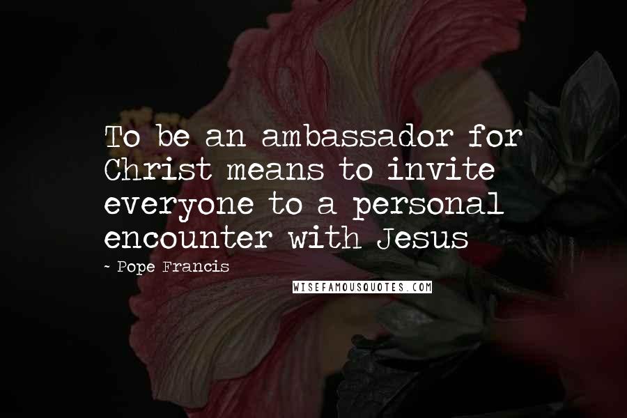 Pope Francis Quotes: To be an ambassador for Christ means to invite everyone to a personal encounter with Jesus