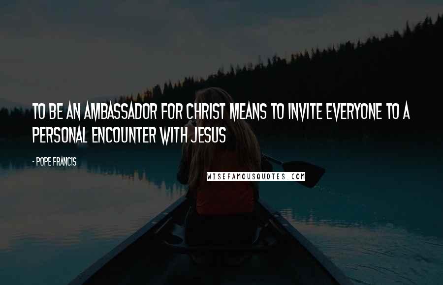 Pope Francis Quotes: To be an ambassador for Christ means to invite everyone to a personal encounter with Jesus