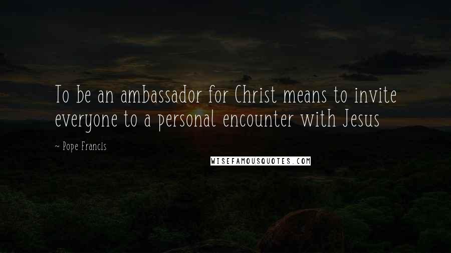 Pope Francis Quotes: To be an ambassador for Christ means to invite everyone to a personal encounter with Jesus
