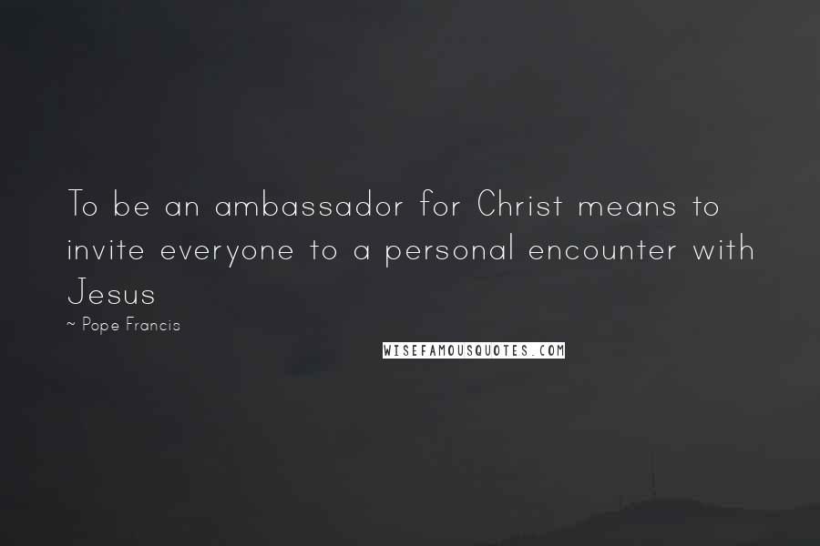 Pope Francis Quotes: To be an ambassador for Christ means to invite everyone to a personal encounter with Jesus