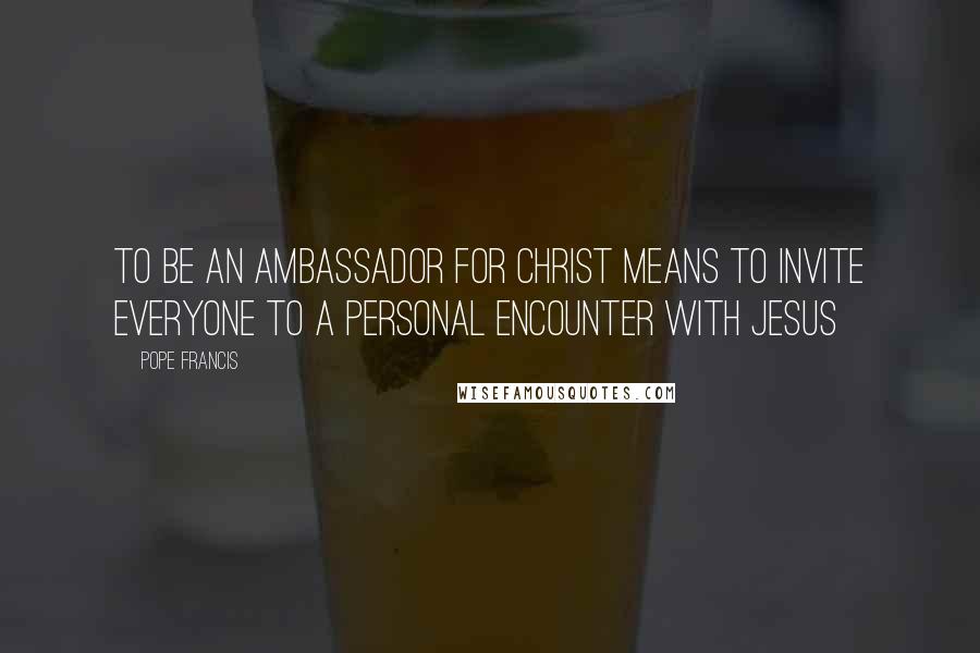 Pope Francis Quotes: To be an ambassador for Christ means to invite everyone to a personal encounter with Jesus