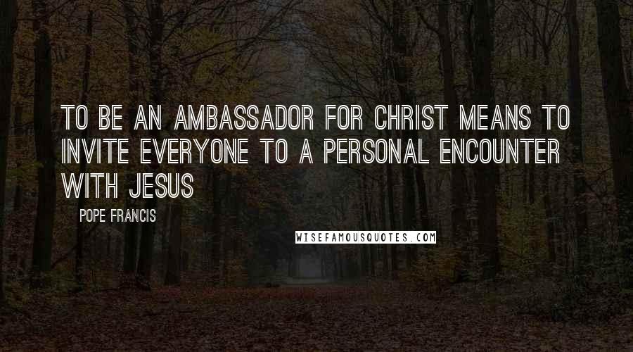 Pope Francis Quotes: To be an ambassador for Christ means to invite everyone to a personal encounter with Jesus