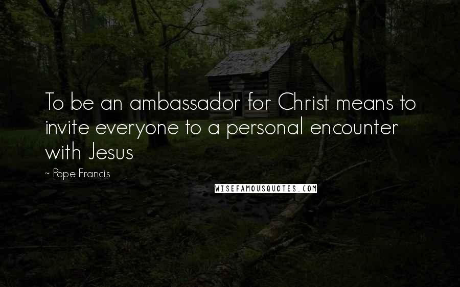 Pope Francis Quotes: To be an ambassador for Christ means to invite everyone to a personal encounter with Jesus