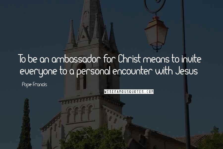 Pope Francis Quotes: To be an ambassador for Christ means to invite everyone to a personal encounter with Jesus