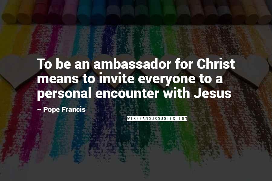 Pope Francis Quotes: To be an ambassador for Christ means to invite everyone to a personal encounter with Jesus