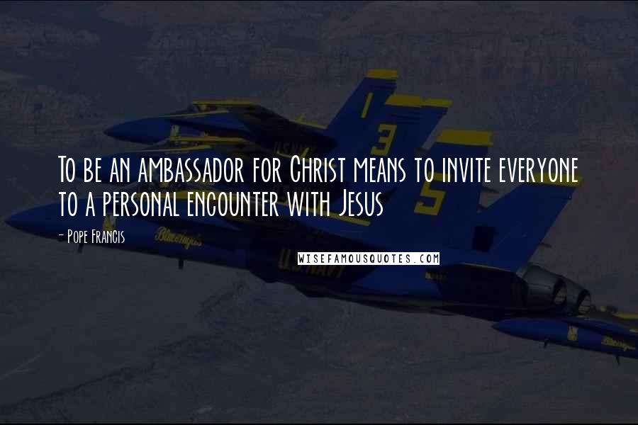 Pope Francis Quotes: To be an ambassador for Christ means to invite everyone to a personal encounter with Jesus