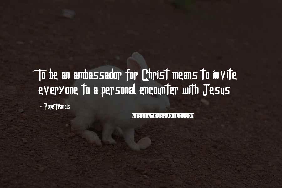 Pope Francis Quotes: To be an ambassador for Christ means to invite everyone to a personal encounter with Jesus