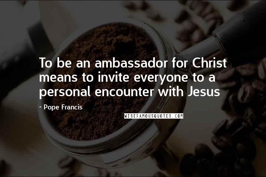 Pope Francis Quotes: To be an ambassador for Christ means to invite everyone to a personal encounter with Jesus