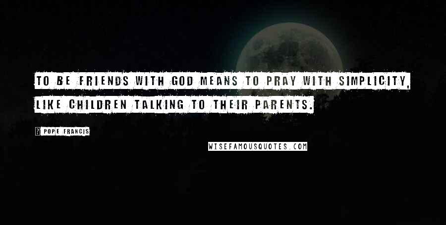 Pope Francis Quotes: To be friends with God means to pray with simplicity, like children talking to their parents.