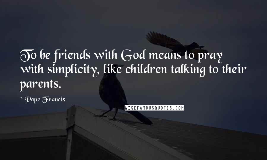 Pope Francis Quotes: To be friends with God means to pray with simplicity, like children talking to their parents.