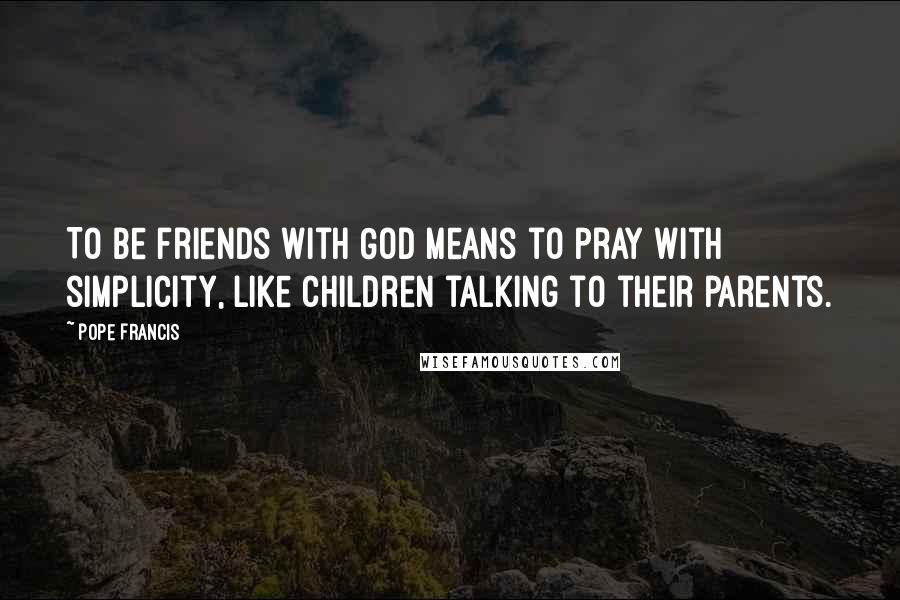 Pope Francis Quotes: To be friends with God means to pray with simplicity, like children talking to their parents.