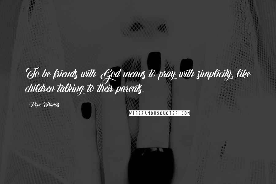 Pope Francis Quotes: To be friends with God means to pray with simplicity, like children talking to their parents.