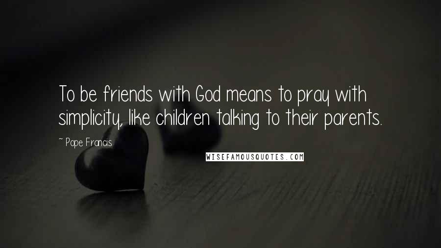 Pope Francis Quotes: To be friends with God means to pray with simplicity, like children talking to their parents.