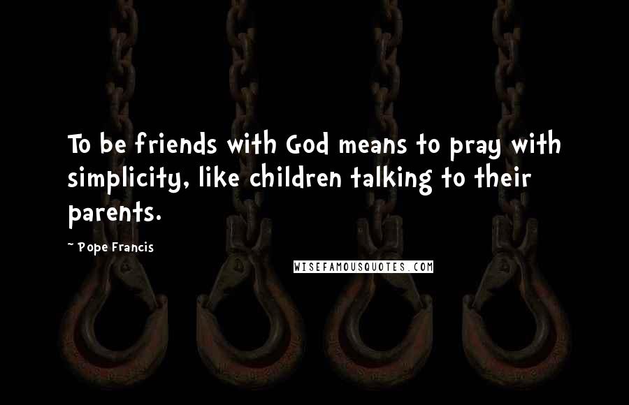 Pope Francis Quotes: To be friends with God means to pray with simplicity, like children talking to their parents.