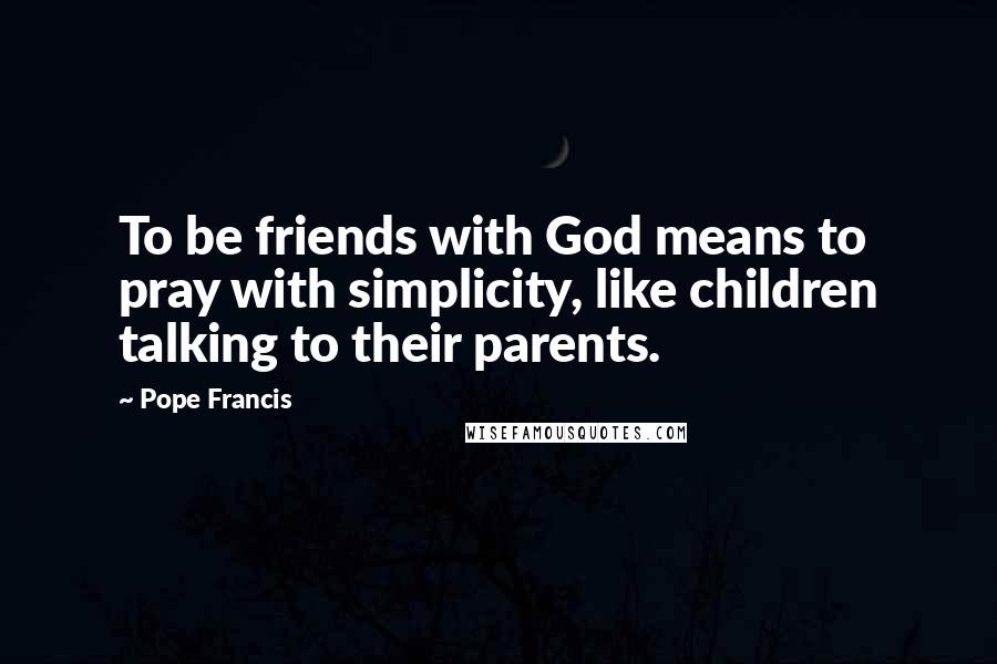 Pope Francis Quotes: To be friends with God means to pray with simplicity, like children talking to their parents.