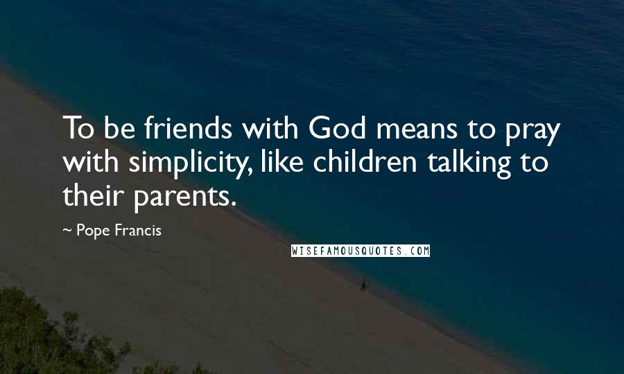 Pope Francis Quotes: To be friends with God means to pray with simplicity, like children talking to their parents.