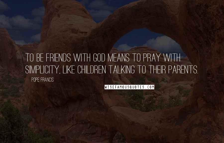 Pope Francis Quotes: To be friends with God means to pray with simplicity, like children talking to their parents.