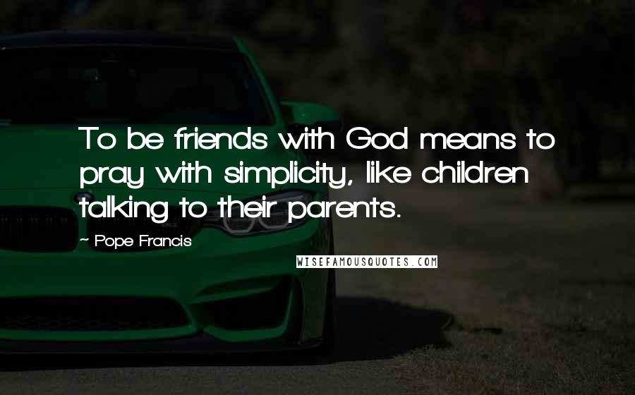 Pope Francis Quotes: To be friends with God means to pray with simplicity, like children talking to their parents.