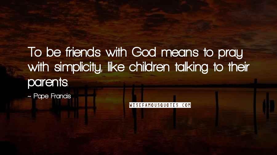 Pope Francis Quotes: To be friends with God means to pray with simplicity, like children talking to their parents.