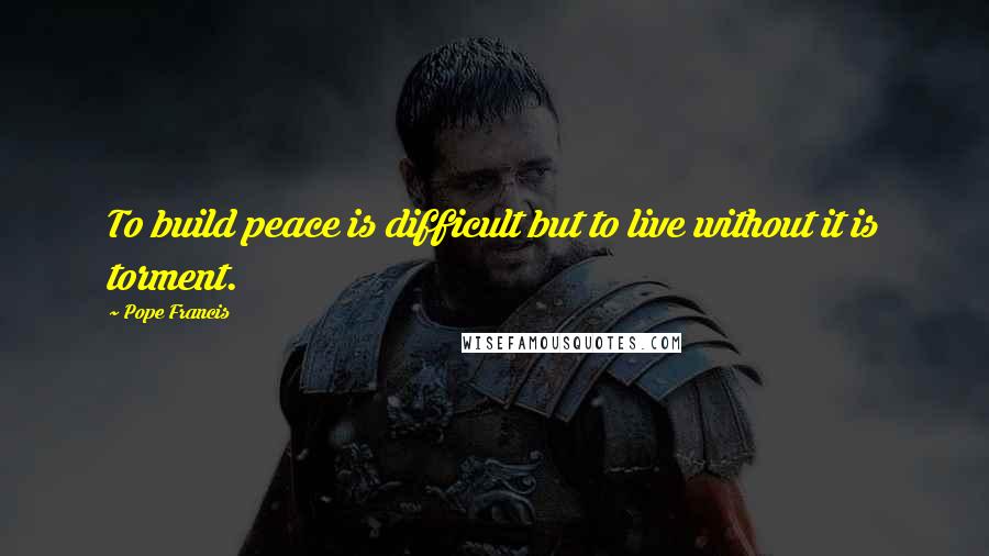 Pope Francis Quotes: To build peace is difficult but to live without it is torment.