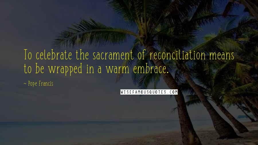 Pope Francis Quotes: To celebrate the sacrament of reconciliation means to be wrapped in a warm embrace.