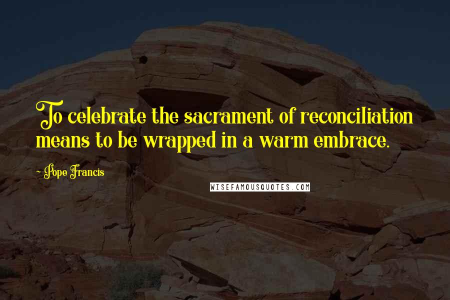 Pope Francis Quotes: To celebrate the sacrament of reconciliation means to be wrapped in a warm embrace.