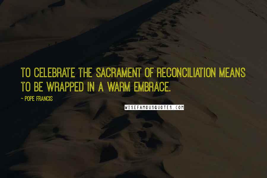 Pope Francis Quotes: To celebrate the sacrament of reconciliation means to be wrapped in a warm embrace.