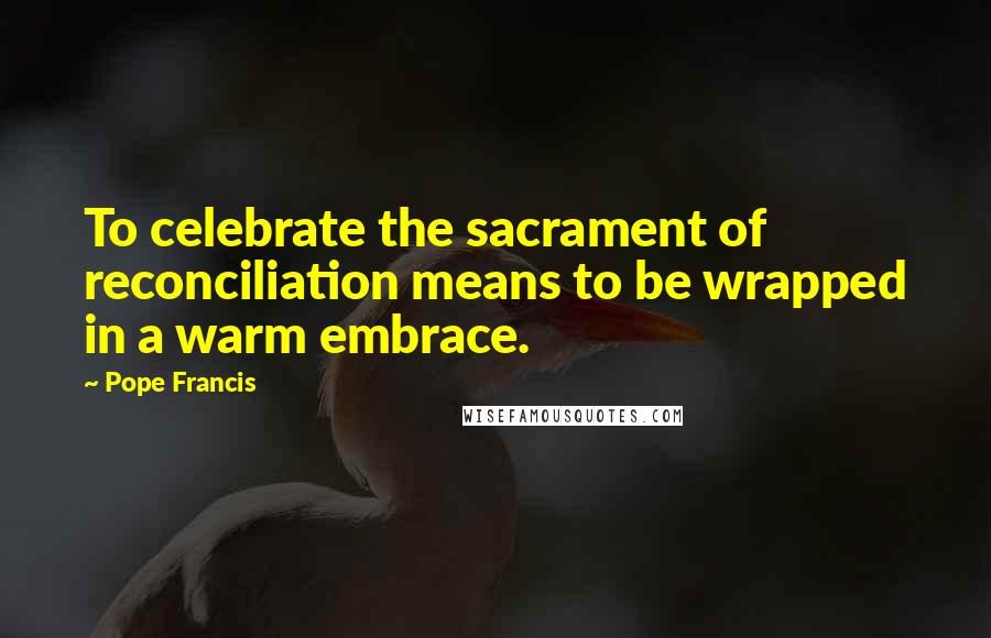 Pope Francis Quotes: To celebrate the sacrament of reconciliation means to be wrapped in a warm embrace.