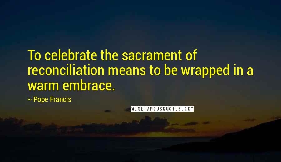 Pope Francis Quotes: To celebrate the sacrament of reconciliation means to be wrapped in a warm embrace.